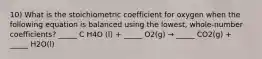 10) What is the stoichiometric coefficient for oxygen when the following equation is balanced using the lowest, whole-number coefficients? _____ C H4O (l) + _____ O2(g) → _____ CO2(g) + _____ H2O(l)