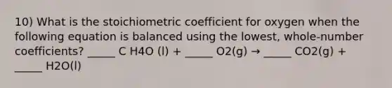 10) What is the stoichiometric coefficient for oxygen when the following equation is balanced using the lowest, whole-number coefficients? _____ C H4O (l) + _____ O2(g) → _____ CO2(g) + _____ H2O(l)