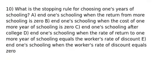 10) What is the stopping rule for choosing one's years of schooling? A) end one's schooling when the return from more schooling is zero B) end one's schooling when the cost of one more year of schooling is zero C) end one's schooling after college D) end one's schooling when the rate of return to one more year of schooling equals the worker's rate of discount E) end one's schooling when the worker's rate of discount equals zero