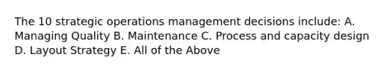 The 10 strategic operations management decisions include: A. Managing Quality B. Maintenance C. Process and capacity design D. Layout Strategy E. All of the Above