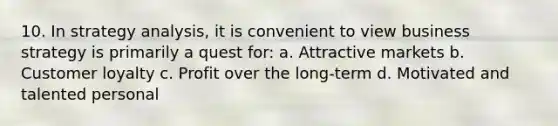 10. In strategy analysis, it is convenient to view business strategy is primarily a quest for: a. Attractive markets b. Customer loyalty c. Profit over the long-term d. Motivated and talented personal