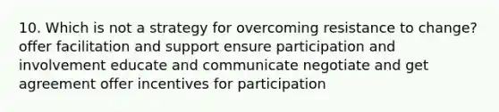 10. Which is not a strategy for overcoming resistance to change? offer facilitation and support ensure participation and involvement educate and communicate negotiate and get agreement offer incentives for participation