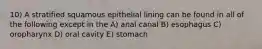 10) A stratified squamous epithelial lining can be found in all of the following except in the A) anal canal B) esophagus C) oropharynx D) oral cavity E) stomach