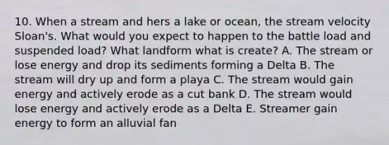 10. When a stream and hers a lake or ocean, the stream velocity Sloan's. What would you expect to happen to the battle load and suspended load? What landform what is create? A. The stream or lose energy and drop its sediments forming a Delta B. The stream will dry up and form a playa C. The stream would gain energy and actively erode as a cut bank D. The stream would lose energy and actively erode as a Delta E. Streamer gain energy to form an alluvial fan