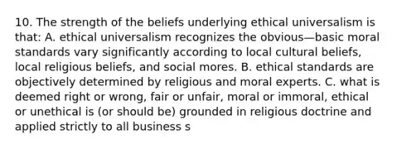 10. The strength of the beliefs underlying ethical universalism is that: A. ethical universalism recognizes the obvious—basic moral standards vary significantly according to local cultural beliefs, local religious beliefs, and social mores. B. ethical standards are objectively determined by religious and moral experts. C. what is deemed right or wrong, fair or unfair, moral or immoral, ethical or unethical is (or should be) grounded in religious doctrine and applied strictly to all business s