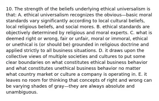 10. The strength of the beliefs underlying ethical universalism is that: A. ethical universalism recognizes the obvious—basic moral standards vary significantly according to local cultural beliefs, local religious beliefs, and social mores. B. ethical standards are objectively determined by religious and moral experts. C. what is deemed right or wrong, fair or unfair, moral or immoral, ethical or unethical is (or should be) grounded in religious doctrine and applied strictly to all business situations. D. it draws upon the collective views of multiple societies and cultures to put some clear boundaries on what constitutes ethical business behavior and what constitutes unethical business behavior no matter what country market or culture a company is operating in. E. it leaves no room for thinking that concepts of right and wrong can be varying shades of gray—they are always absolute and unambiguous.