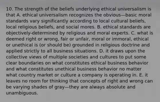 10. The strength of the beliefs underlying ethical universalism is that A. ethical universalism recognizes the obvious—basic moral standards vary significantly according to local cultural beliefs, local religious beliefs, and social mores. B. ethical standards are objectively-determined by religious and moral experts. C. what is deemed right or wrong, fair or unfair, moral or immoral, ethical or unethical is (or should be) grounded in religious doctrine and applied strictly to all business situations. D. it draws upon the collective views of multiple societies and cultures to put some clear boundaries on what constitutes ethical business behavior and what constitutes unethical business behavior no matter what country market or culture a company is operating in. E. it leaves no room for thinking that concepts of right and wrong can be varying shades of gray—they are always absolute and unambiguous.