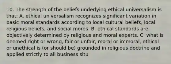 10. The strength of the beliefs underlying ethical universalism is that: A. ethical universalism recognizes significant variation in basic moral standards according to local cultural beliefs, local religious beliefs, and social mores. B. ethical standards are objectively determined by religious and moral experts. C. what is deemed right or wrong, fair or unfair, moral or immoral, ethical or unethical is (or should be) grounded in religious doctrine and applied strictly to all business situ