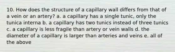 10. How does the structure of a capillary wall differs from that of a vein or an artery? a. a capillary has a single tunic, only the tunica interna b. a capillary has two tunics instead of three tunics c. a capillary is less fragile than artery or vein walls d. the diameter of a capillary is larger than arteries and veins e. all of the above