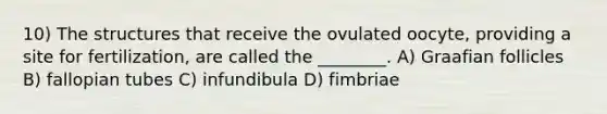 10) The structures that receive the ovulated oocyte, providing a site for fertilization, are called the ________. A) Graafian follicles B) fallopian tubes C) infundibula D) fimbriae