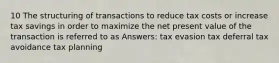 10 The structuring of transactions to reduce tax costs or increase tax savings in order to maximize the net present value of the transaction is referred to as Answers: tax evasion tax deferral tax avoidance tax planning