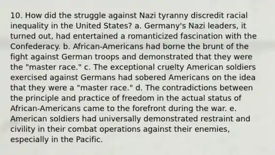 10. How did the struggle against Nazi tyranny discredit racial inequality in the United States? a. Germany's Nazi leaders, it turned out, had entertained a romanticized fascination with the Confederacy. b. African-Americans had borne the brunt of the fight against German troops and demonstrated that they were the "master race." c. The exceptional cruelty American soldiers exercised against Germans had sobered Americans on the idea that they were a "master race." d. The contradictions between the principle and practice of freedom in the actual status of African-Americans came to the forefront during the war. e. American soldiers had universally demonstrated restraint and civility in their combat operations against their enemies, especially in the Pacific.