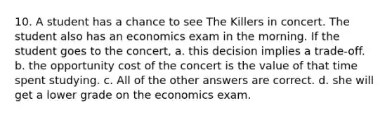 10. A student has a chance to see The Killers in concert. The student also has an economics exam in the morning. If the student goes to the concert, a. this decision implies a trade-off. b. the opportunity cost of the concert is the value of that time spent studying. c. All of the other answers are correct. d. she will get a lower grade on the economics exam.