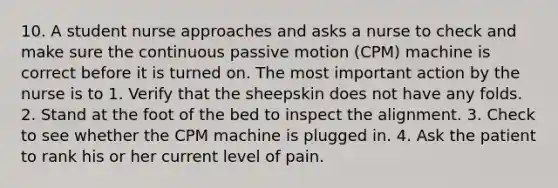 10. A student nurse approaches and asks a nurse to check and make sure the continuous passive motion (CPM) machine is correct before it is turned on. The most important action by the nurse is to 1. Verify that the sheepskin does not have any folds. 2. Stand at the foot of the bed to inspect the alignment. 3. Check to see whether the CPM machine is plugged in. 4. Ask the patient to rank his or her current level of pain.