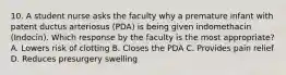 10. A student nurse asks the faculty why a premature infant with patent ductus arteriosus (PDA) is being given indomethacin (Indocin). Which response by the faculty is the most appropriate? A. Lowers risk of clotting B. Closes the PDA C. Provides pain relief D. Reduces presurgery swelling