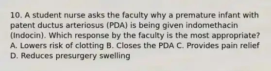 10. A student nurse asks the faculty why a premature infant with patent ductus arteriosus (PDA) is being given indomethacin (Indocin). Which response by the faculty is the most appropriate? A. Lowers risk of clotting B. Closes the PDA C. Provides pain relief D. Reduces presurgery swelling