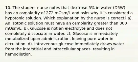 10. The student nurse notes that dextrose 5% in water (D5W) has an osmolarity of 272 mOsm/L and asks why it is considered a hypotonic solution. Which explanation by the nurse is correct? a). An isotonic solution must have an osmolarity greater than 300 mOsm/L. b). Glucose is not an electrolyte and does not completely dissociate in water. c). Glucose is immediately metabolized upon administration, leaving pure water in circulation. d). Intravenous glucose immediately draws water from the interstitial and intracellular spaces, resulting in hemodilution.