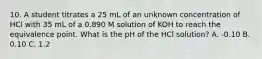 10. A student titrates a 25 mL of an unknown concentration of HCl with 35 mL of a 0.890 M solution of KOH to reach the equivalence point. What is the pH of the HCl solution? A. -0.10 B. 0.10 C. 1.2