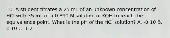 10. A student titrates a 25 mL of an unknown concentration of HCl with 35 mL of a 0.890 M solution of KOH to reach the equivalence point. What is the pH of the HCl solution? A. -0.10 B. 0.10 C. 1.2