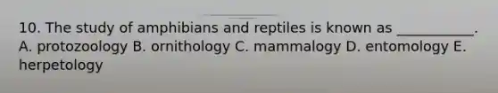 10. The study of amphibians and reptiles is known as ___________. A. protozoology B. ornithology C. mammalogy D. entomology E. herpetology