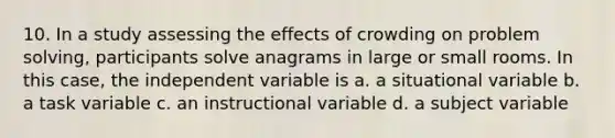 10. In a study assessing the effects of crowding on problem solving, participants solve anagrams in large or small rooms. In this case, the independent variable is a. a situational variable b. a task variable c. an instructional variable d. a subject variable