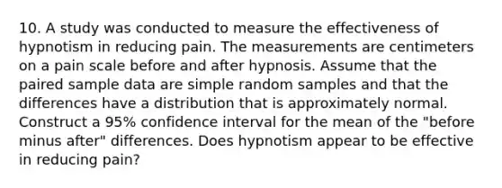 10. A study was conducted to measure the effectiveness of hypnotism in reducing pain. The measurements are centimeters on a pain scale before and after hypnosis. Assume that the paired sample data are simple random samples and that the differences have a distribution that is approximately normal. Construct a​ 95% confidence interval for the mean of the ​"before minus after" differences. Does hypnotism appear to be effective in reducing​ pain?