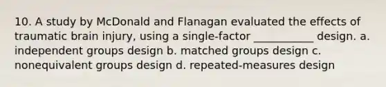 10. A study by McDonald and Flanagan evaluated the effects of traumatic brain injury, using a single-factor ___________ design. a. independent groups design b. matched groups design c. nonequivalent groups design d. repeated-measures design