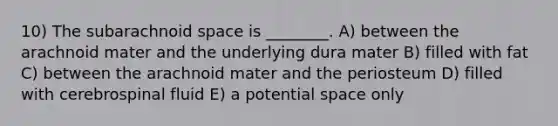 10) The subarachnoid space is ________. A) between the arachnoid mater and the underlying dura mater B) filled with fat C) between the arachnoid mater and the periosteum D) filled with cerebrospinal fluid E) a potential space only