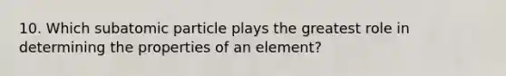 10. Which subatomic particle plays the greatest role in determining the properties of an element?