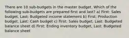 There are 10 sub-budgets in the master budget. Which of the following sub-budgets are prepared first and last? a) First: Sales budget, Last: Budgeted income statement b) First: Production budget, Last: Cash budget c) First: Sales budget, Last: Budgeted balance sheet d) First: Ending inventory budget, Last: Budgeted balance sheet