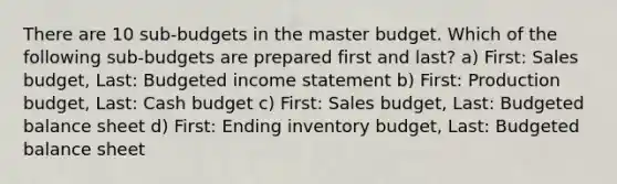 There are 10 sub-budgets in the master budget. Which of the following sub-budgets are prepared first and last? a) First: Sales budget, Last: Budgeted income statement b) First: Production budget, Last: Cash budget c) First: Sales budget, Last: Budgeted balance sheet d) First: Ending inventory budget, Last: Budgeted balance sheet