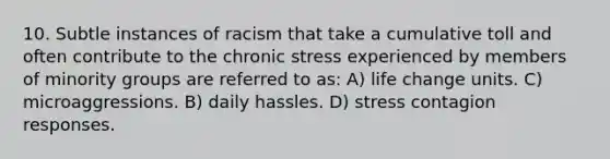 10. Subtle instances of racism that take a cumulative toll and often contribute to the chronic stress experienced by members of minority groups are referred to as: A) life change units. C) microaggressions. B) daily hassles. D) stress contagion responses.