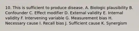 10. This is sufficient to produce disease. A. Biologic plausibility B. Confounder C. Effect modifier D. External validity E. Internal validity F. Intervening variable G. Measurement bias H. Necessary cause I. Recall bias J. Sufficient cause K. Synergism