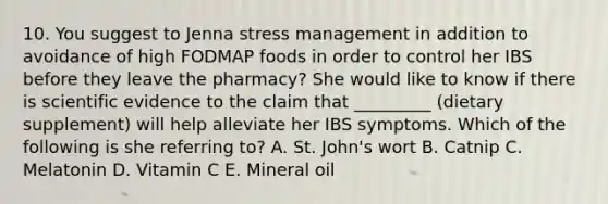 10. You suggest to Jenna stress management in addition to avoidance of high FODMAP foods in order to control her IBS before they leave the pharmacy? She would like to know if there is scientific evidence to the claim that _________ (dietary supplement) will help alleviate her IBS symptoms. Which of the following is she referring to? A. St. John's wort B. Catnip C. Melatonin D. Vitamin C E. Mineral oil