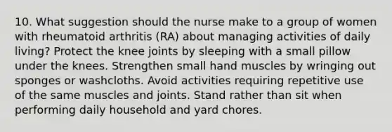 10. What suggestion should the nurse make to a group of women with rheumatoid arthritis (RA) about managing activities of daily living? Protect the knee joints by sleeping with a small pillow under the knees. Strengthen small hand muscles by wringing out sponges or washcloths. Avoid activities requiring repetitive use of the same muscles and joints. Stand rather than sit when performing daily household and yard chores.