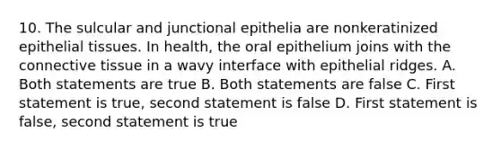 10. The sulcular and junctional epithelia are nonkeratinized epithelial tissues. In health, the oral epithelium joins with the connective tissue in a wavy interface with epithelial ridges. A. Both statements are true B. Both statements are false C. First statement is true, second statement is false D. First statement is false, second statement is true