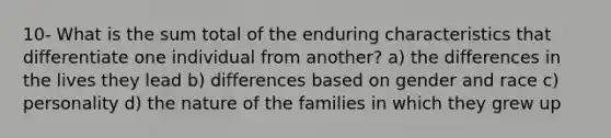 10- What is the sum total of the enduring characteristics that differentiate one individual from another? a) the differences in the lives they lead b) differences based on gender and race c) personality d) the nature of the families in which they grew up