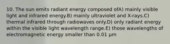 10. The sun emits radiant energy composed ofA) mainly visible light and infrared energy.B) mainly ultraviolet and X-rays.C) thermal infrared through radiowaves only.D) only radiant energy within the visible light wavelength range.E) those wavelengths of electromagnetic energy smaller than 0.01 μm