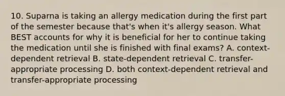 10. Suparna is taking an allergy medication during the first part of the semester because that's when it's allergy season. What BEST accounts for why it is beneficial for her to continue taking the medication until she is finished with final exams? A. context-dependent retrieval B. state-dependent retrieval C. transfer-appropriate processing D. both context-dependent retrieval and transfer-appropriate processing