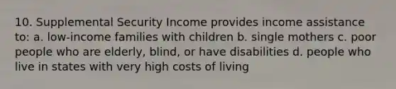 10. Supplemental Security Income provides income assistance to: a. low-income families with children b. single mothers c. poor people who are elderly, blind, or have disabilities d. people who live in states with very high costs of living