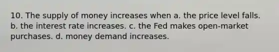 10. The <a href='https://www.questionai.com/knowledge/kUIOOoB75i-supply-of-money' class='anchor-knowledge'>supply of money</a> increases when a. the price level falls. b. the interest rate increases. c. the Fed makes open-market purchases. d. money demand increases.