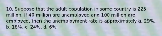 10. Suppose that the adult population in some country is 225 million. If 40 million are unemployed and 100 million are employed, then the <a href='https://www.questionai.com/knowledge/kh7PJ5HsOk-unemployment-rate' class='anchor-knowledge'>unemployment rate</a> is approximately a. 29%. b. 18%. c. 24%. d. 6%.