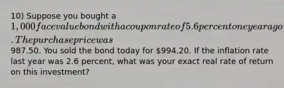 10) Suppose you bought a 1,000 face value bond with a coupon rate of 5.6 percent one year ago. The purchase price was987.50. You sold the bond today for 994.20. If the inflation rate last year was 2.6 percent, what was your exact real rate of return on this investment?