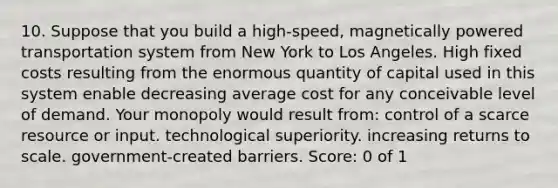 10. Suppose that you build a high-speed, magnetically powered transportation system from New York to Los Angeles. High fixed costs resulting from the enormous quantity of capital used in this system enable decreasing average cost for any conceivable level of demand. Your monopoly would result from: control of a scarce resource or input. technological superiority. increasing returns to scale. government-created barriers. Score: 0 of 1