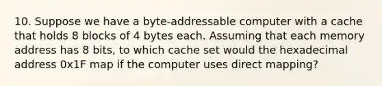 10. Suppose we have a byte-addressable computer with a cache that holds 8 blocks of 4 bytes each. Assuming that each memory address has 8 bits, to which cache set would the hexadecimal address 0x1F map if the computer uses direct mapping?