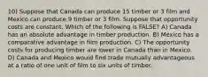 10) Suppose that Canada can produce 15 timber or 3 film and Mexico can produce 9 timber or 3 film. Suppose that opportunity costs are constant. Which of the following is FALSE? A) Canada has an absolute advantage in timber production. B) Mexico has a comparative advantage in film production. C) The opportunity costs for producing timber are lower in Canada than in Mexico. D) Canada and Mexico would find trade mutually advantageous at a ratio of one unit of film to six units of timber.