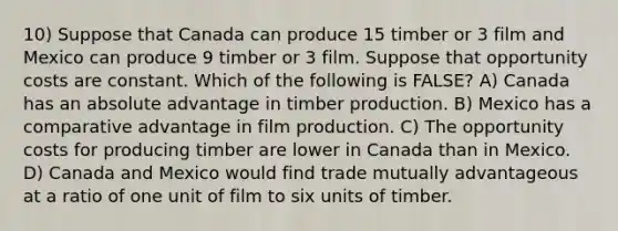 10) Suppose that Canada can produce 15 timber or 3 film and Mexico can produce 9 timber or 3 film. Suppose that opportunity costs are constant. Which of the following is FALSE? A) Canada has an absolute advantage in timber production. B) Mexico has a comparative advantage in film production. C) The opportunity costs for producing timber are lower in Canada than in Mexico. D) Canada and Mexico would find trade mutually advantageous at a ratio of one unit of film to six units of timber.