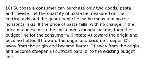 10) Suppose a consumer can purchase only two goods, pasta and cheese. Let the quantity of pasta be measured on the vertical axis and the quantity of cheese be measured on the horizontal axis. If the price of pasta falls, with no change in the price of cheese or in the consumer's money income, then the budget line for the consumer will rotate A) toward the origin and become flatter. B) toward the origin and become steeper. C) away from the origin and become flatter. D) away from the origin and become steeper. E) outward parallel to the existing budget line.