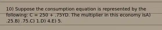 10) Suppose the consumption equation is represented by the following: C = 250 + .75YD. The multiplier in this economy isA) .25.B) .75.C) 1.D) 4.E) 5.