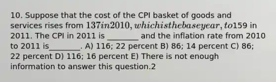 10. Suppose that the cost of the CPI basket of goods and services rises from 137 in 2010, which is the base year, to159 in 2011. The CPI in 2011 is ________ and the inflation rate from 2010 to 2011 is________. A) 116; 22 percent B) 86; 14 percent C) 86; 22 percent D) 116; 16 percent E) There is not enough information to answer this question.2